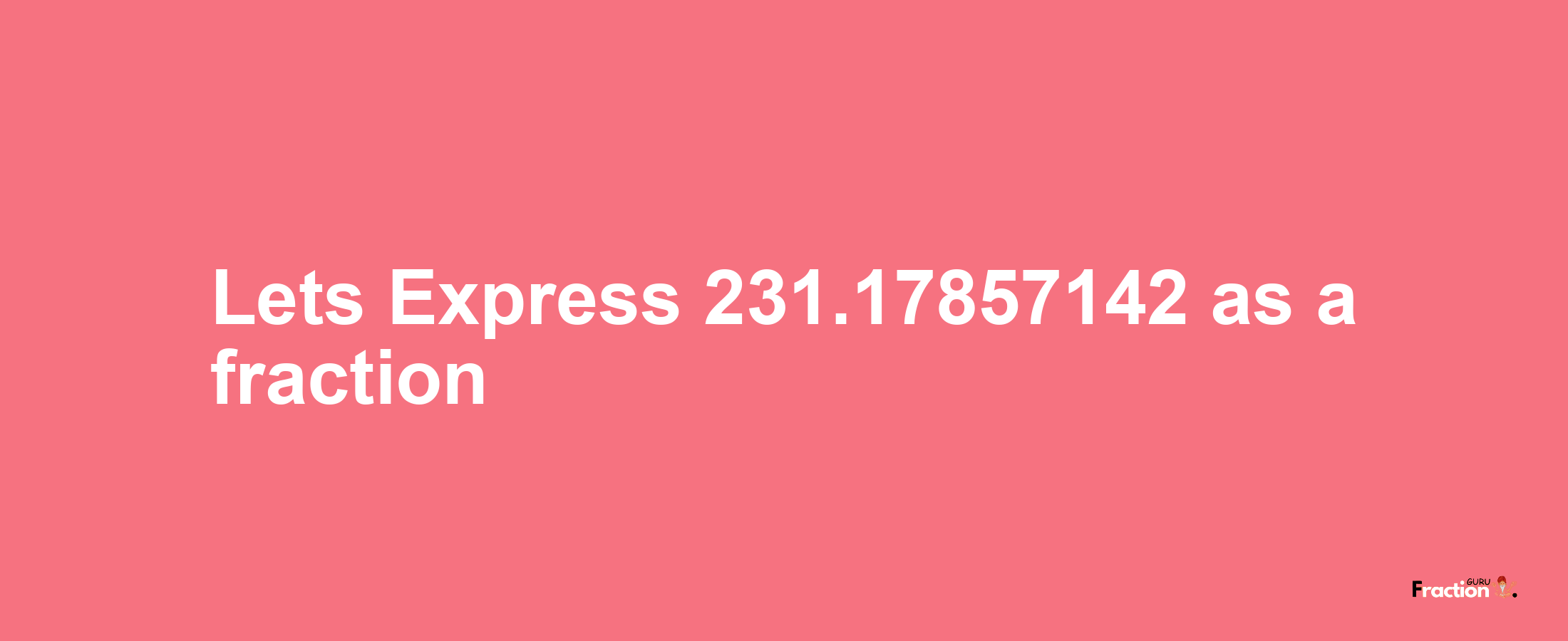 Lets Express 231.17857142 as afraction